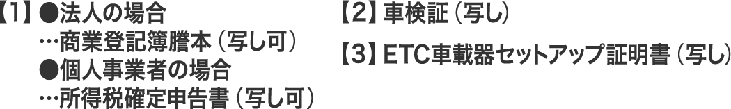 【1】●法人の場合…商業登記簿謄本（写し可）、●個人事業者の場合…所得税確定申告書（写し可）、【2】車検証（写し）、【3】ETC車載器セットアップ証明書（写し）