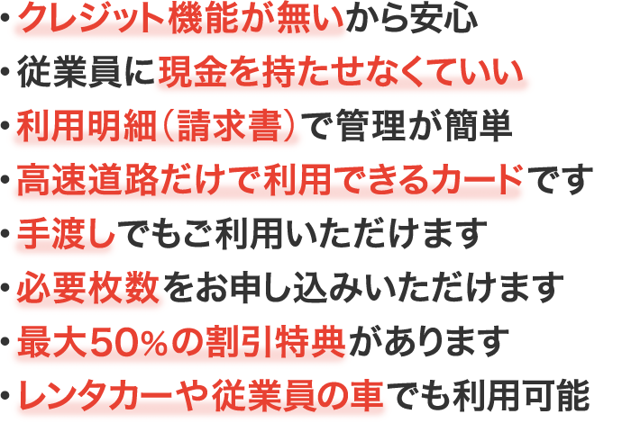 クレジット機能がついていないから安心／従業員に現金を持たせなくていい／利用明細（請求書）で管理が簡単／高速道路でのみ使用可能／車載器なし（手渡し）でも使える／必要枚数のお申し込みが可能／ETC割引が適用されるレンタカーや従業員の車でも利用できる